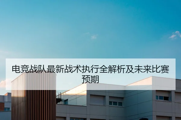 电竞战队最新战术执行全解析及未来比赛预期
